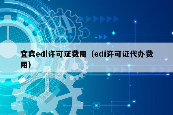 宜宾edi许可证费用（edi许可证代办费用）