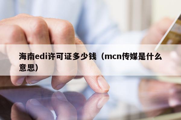 海南edi许可证多少钱（mcn传媒是什么意思）