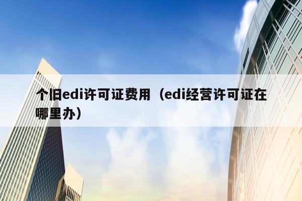 个旧edi许可证费用（edi经营许可证在哪里办）