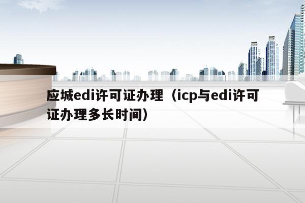 应城edi许可证办理（icp与edi许可证办理多长时间）