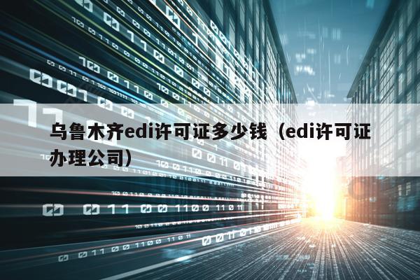 乌鲁木齐edi许可证多少钱（edi许可证办理公司）