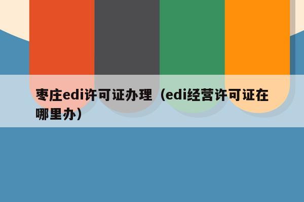 枣庄edi许可证办理（edi经营许可证在哪里办）