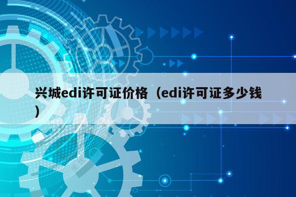 兴城edi许可证价格（edi许可证多少钱）