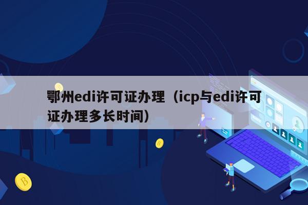 鄂州edi许可证办理（icp与edi许可证办理多长时间）