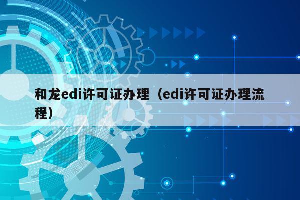 和龙edi许可证办理（edi许可证办理流程）