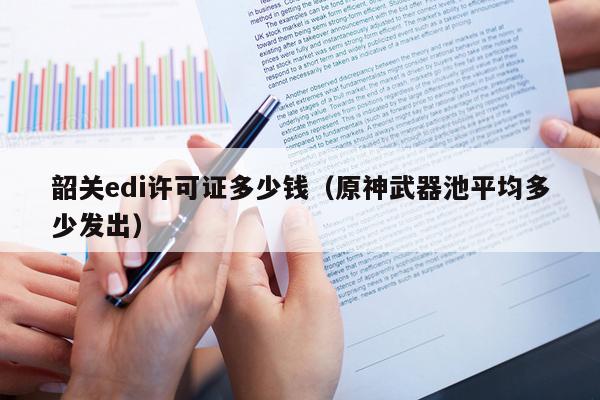 韶关edi许可证多少钱（原神武器池平均多少发出）