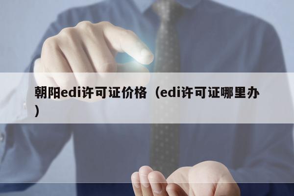 朝阳edi许可证价格（edi许可证哪里办）