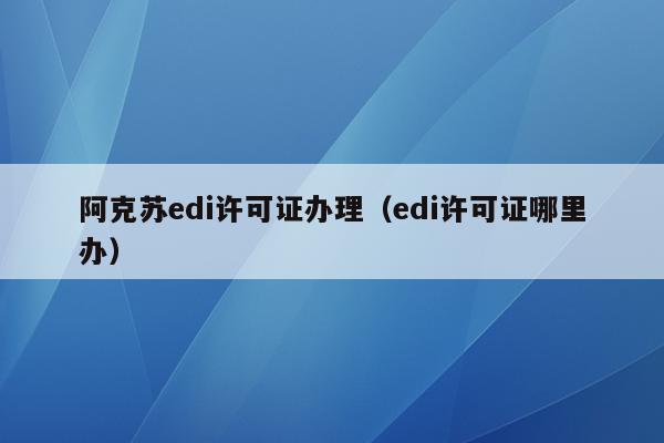 阿克苏edi许可证办理（edi许可证哪里办）