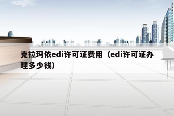 克拉玛依edi许可证费用（edi许可证办理多少钱）