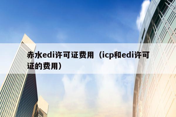 赤水edi许可证费用（icp和edi许可证的费用）
