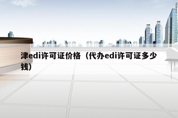 津edi许可证价格（代办edi许可证多少钱）