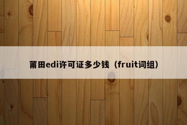 莆田edi许可证多少钱（fruit词组）