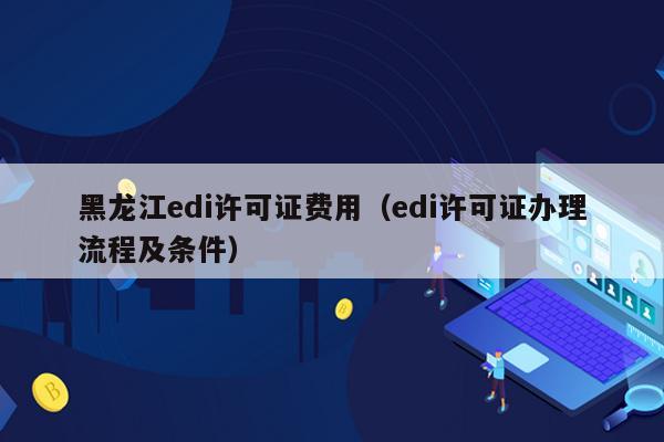 黑龙江edi许可证费用（edi许可证办理流程及条件）