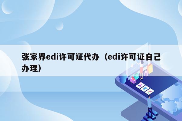 张家界edi许可证代办（edi许可证自己办理）