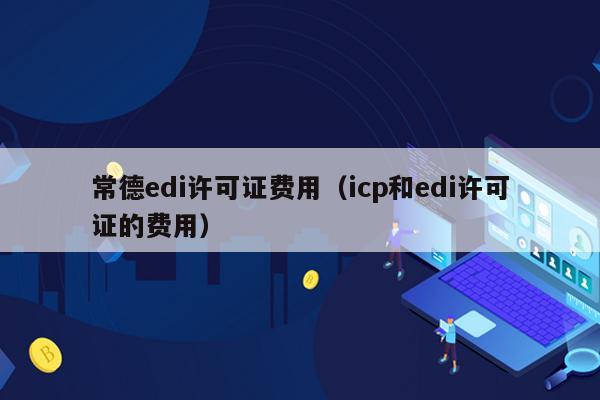 常德edi许可证费用（icp和edi许可证的费用）