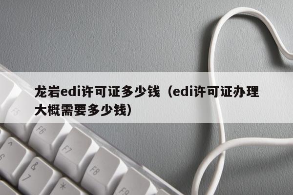 龙岩edi许可证多少钱（edi许可证办理大概需要多少钱）