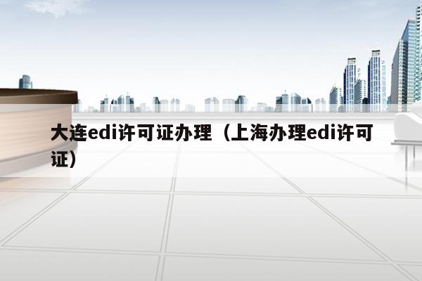 大连edi许可证办理（上海办理edi许可证）