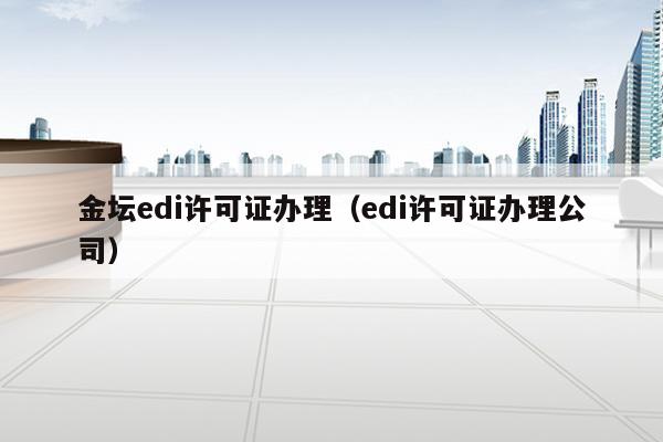 金坛edi许可证办理（edi许可证办理公司）