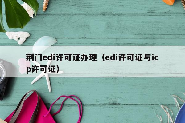 荆门edi许可证办理（edi许可证与icp许可证）