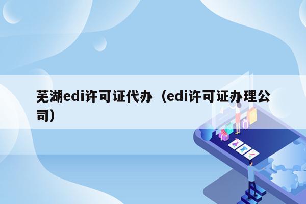 芜湖edi许可证代办（edi许可证办理公司）