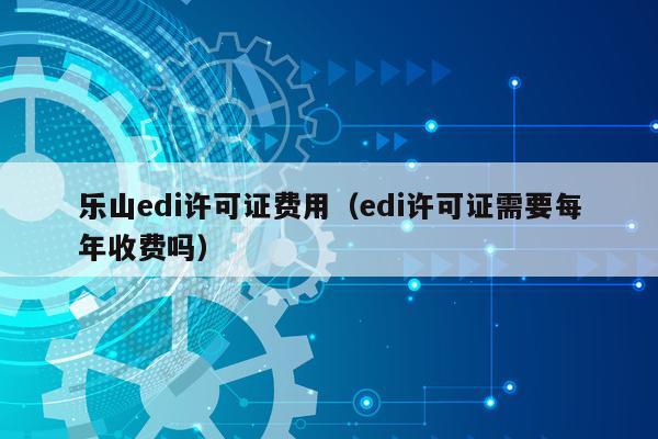 乐山edi许可证费用（edi许可证需要每年收费吗）