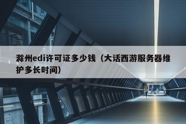 滁州edi许可证多少钱（大话西游服务器维护多长时间）