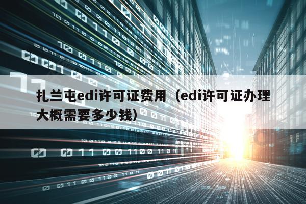 扎兰屯edi许可证费用（edi许可证办理大概需要多少钱）