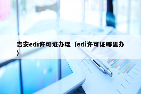 吉安edi许可证办理（edi许可证哪里办）