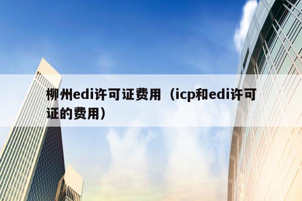 柳州edi许可证费用（icp和edi许可证的费用）