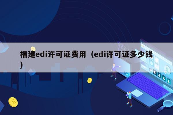 福建edi许可证费用（edi许可证多少钱）