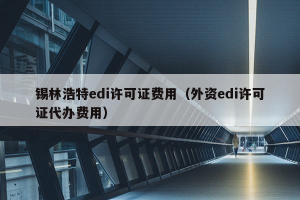 锡林浩特edi许可证费用（外资edi许可证代办费用）