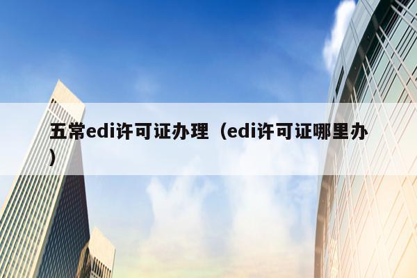 五常edi许可证办理（edi许可证哪里办）