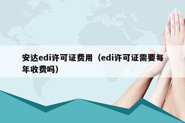 安达edi许可证费用（edi许可证需要每年收费吗）