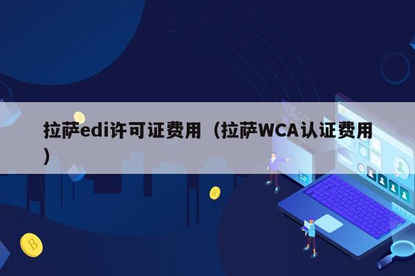 拉萨edi许可证费用（拉萨WCA认证费用）