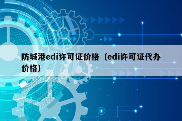 防城港edi许可证价格（edi许可证代办价格）