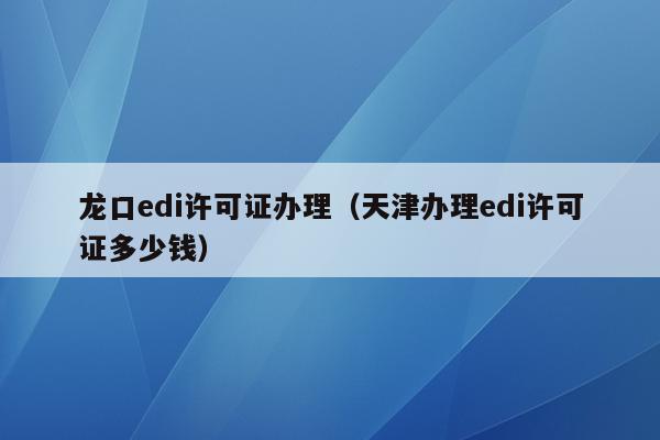 龙口edi许可证办理（天津办理edi许可证多少钱）