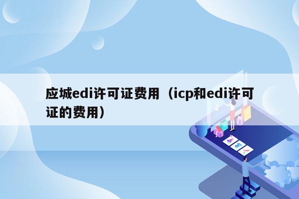 应城edi许可证费用（icp和edi许可证的费用）