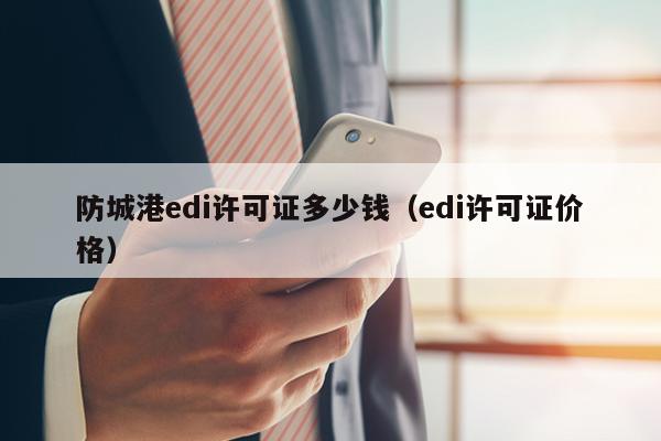 防城港edi许可证多少钱（edi许可证价格）