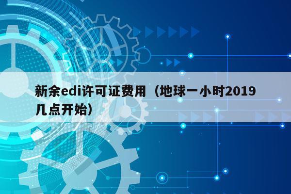 新余edi许可证费用（地球一小时2019几点开始）