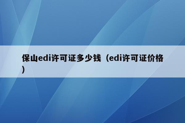 保山edi许可证多少钱（edi许可证价格）