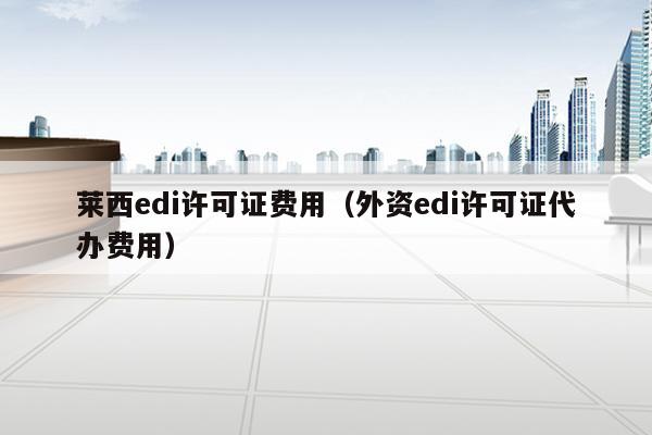莱西edi许可证费用（外资edi许可证代办费用）