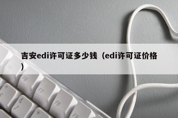 吉安edi许可证多少钱（edi许可证价格）