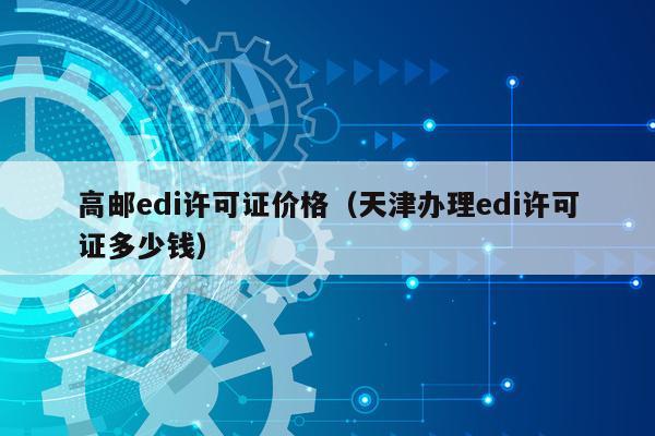 高邮edi许可证价格（天津办理edi许可证多少钱）