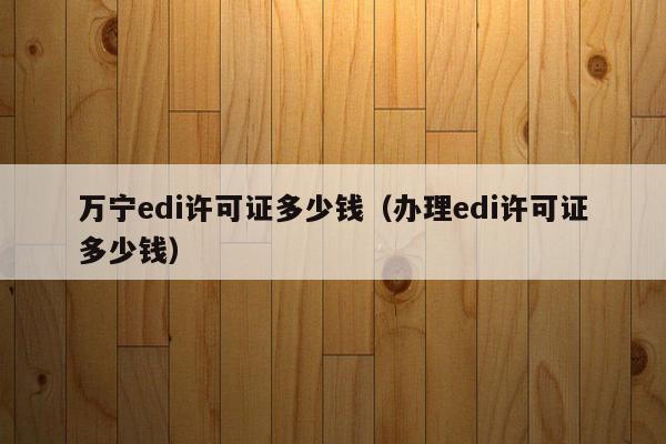 万宁edi许可证多少钱（办理edi许可证多少钱）