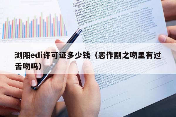浏阳edi许可证多少钱（恶作剧之吻里有过舌吻吗）