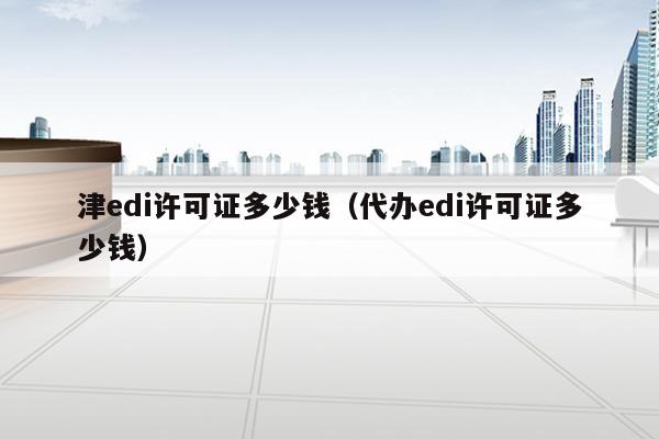 津edi许可证多少钱（代办edi许可证多少钱）