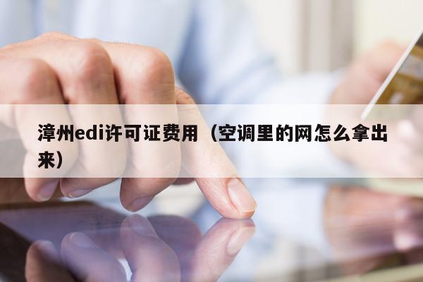 漳州edi许可证费用（空调里的网怎么拿出来）