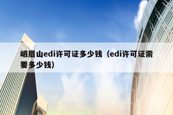 峨眉山edi许可证多少钱（edi许可证需要多少钱）