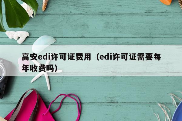 高安edi许可证费用（edi许可证需要每年收费吗）
