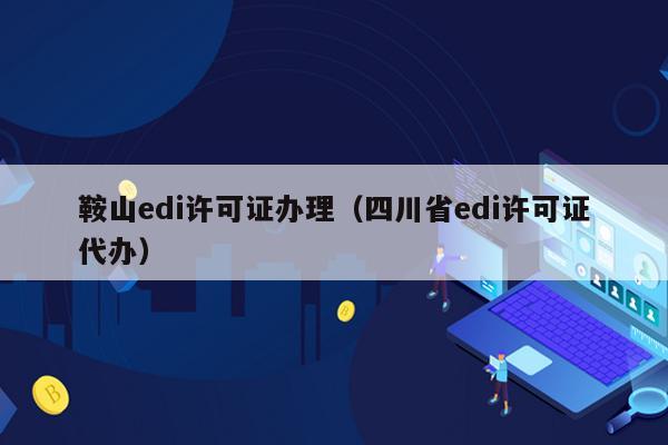 鞍山edi许可证办理（四川省edi许可证代办）
